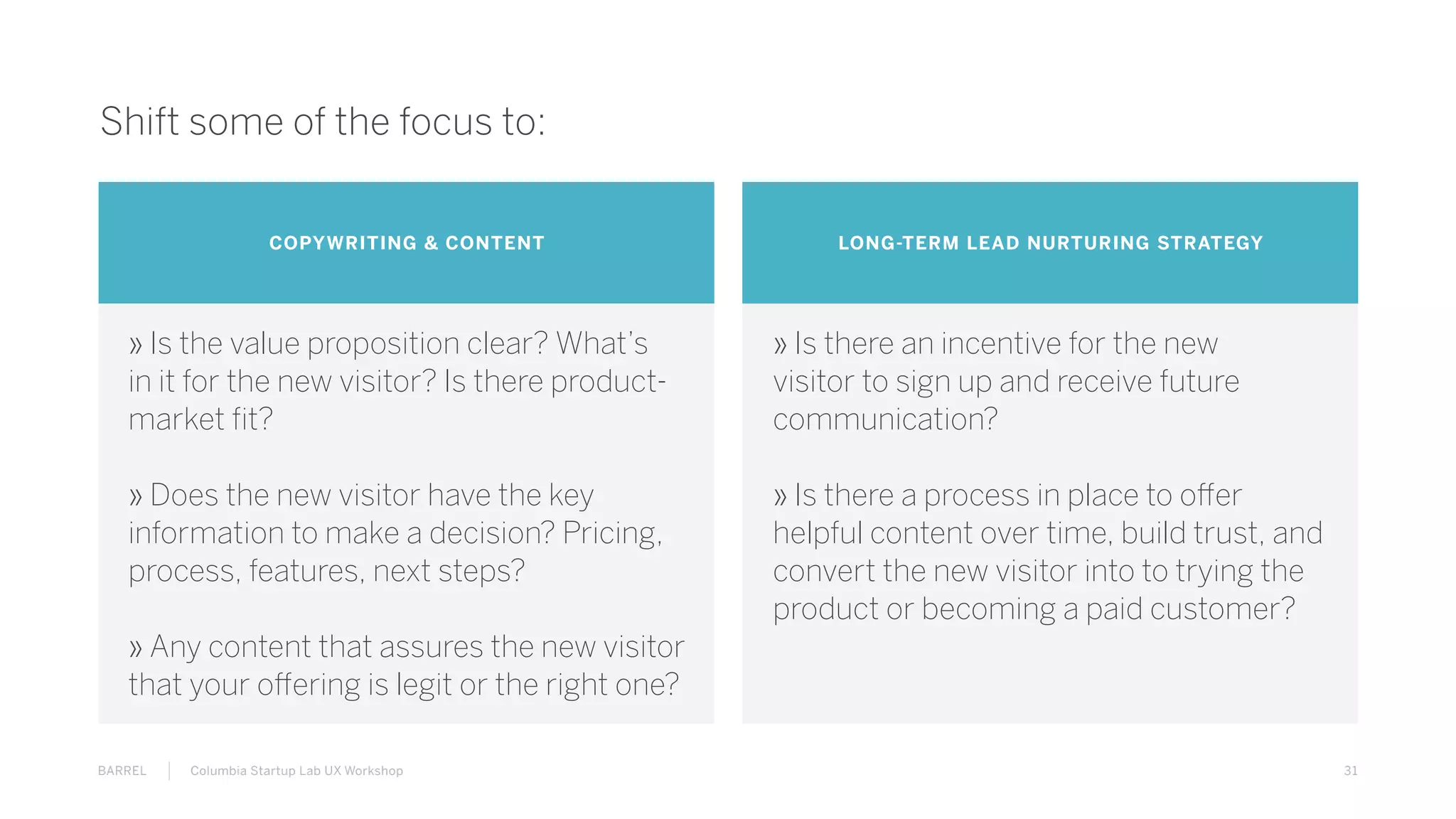31BARREL Columbia Startup Lab UX Workshop
Shift some of the focus to:
COPYWRITING & CONTENT LONG-TERM LEAD NURTURING STRATEGY
» Is the value proposition clear? What’s
in it for the new visitor? Is there product-
market fit?
» Does the new visitor have the key
information to make a decision? Pricing,
process, features, next steps?
» Any content that assures the new visitor
that your offering is legit or the right one?
» Is there an incentive for the new
visitor to sign up and receive future
communication?
» Is there a process in place to offer
helpful content over time, build trust, and
convert the new visitor into to trying the
product or becoming a paid customer?
 