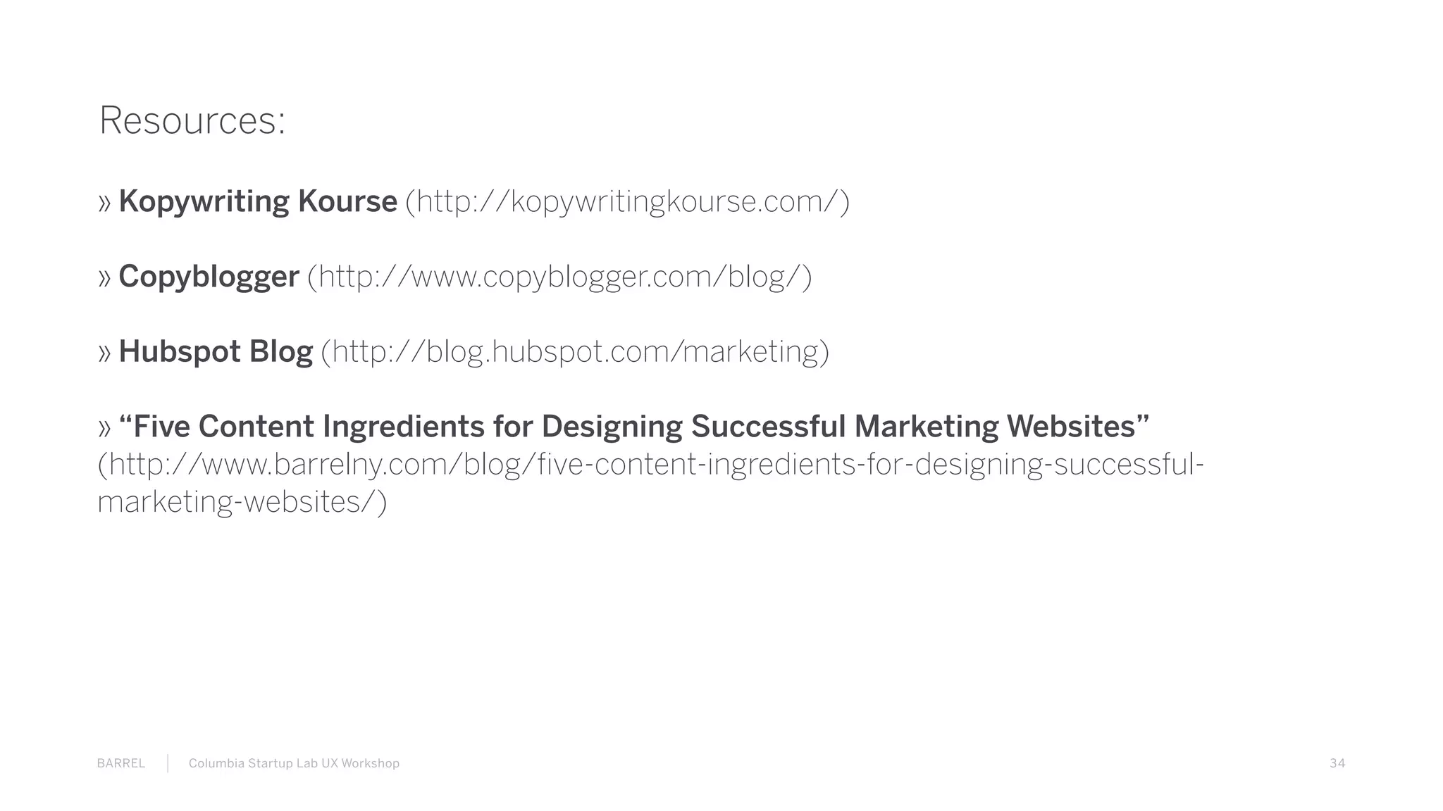 34BARREL Columbia Startup Lab UX Workshop
Resources:
» Kopywriting Kourse (http://kopywritingkourse.com/)
» Copyblogger (http://www.copyblogger.com/blog/)
» Hubspot Blog (http://blog.hubspot.com/marketing)
» “Five Content Ingredients for Designing Successful Marketing Websites”
(http://www.barrelny.com/blog/five-content-ingredients-for-designing-successful-
marketing-websites/)
 