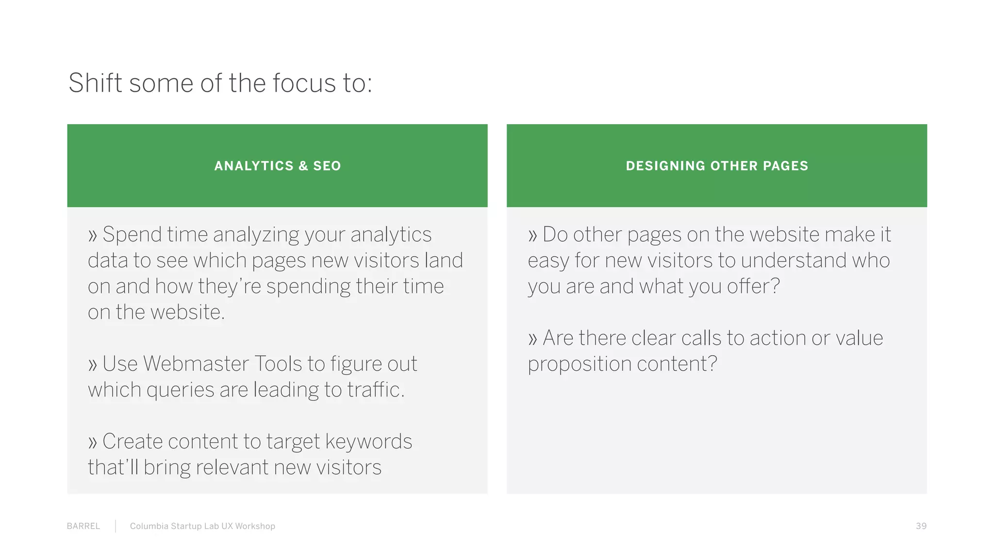 39BARREL Columbia Startup Lab UX Workshop
Shift some of the focus to:
ANALYTICS & SEO DESIGNING OTHER PAGES
» Spend time analyzing your analytics
data to see which pages new visitors land
on and how they’re spending their time
on the website.
» Use Webmaster Tools to figure out
which queries are leading to traffic.
» Create content to target keywords
that’ll bring relevant new visitors
» Do other pages on the website make it
easy for new visitors to understand who
you are and what you offer?
» Are there clear calls to action or value
proposition content?
 