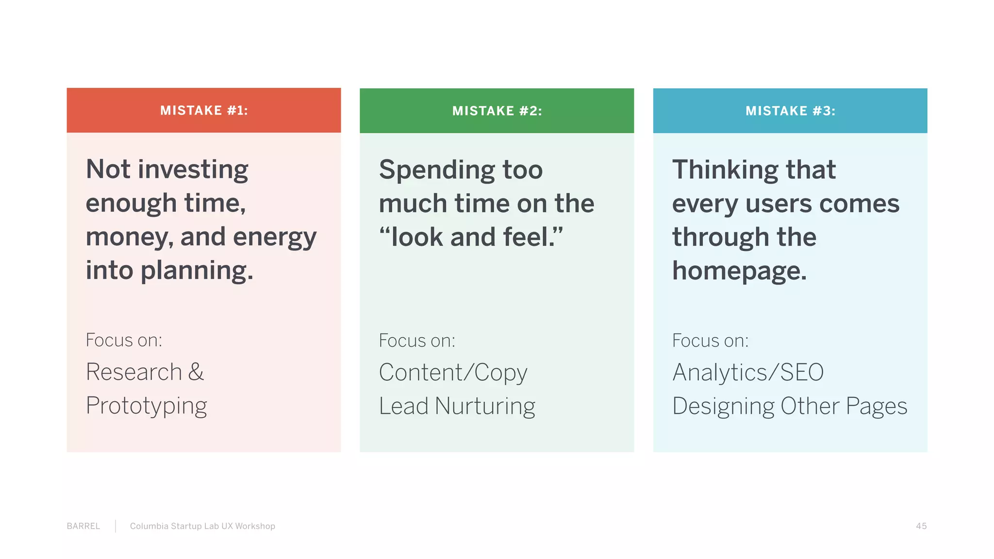 45BARREL Columbia Startup Lab UX Workshop
MISTAKE #1:
Not investing
enough time,
money, and energy
into planning.
Focus on:
Research &
Prototyping
MISTAKE #2:
Spending too
much time on the
“look and feel.”
Focus on:
Content/Copy
Lead Nurturing
MISTAKE #3:
Thinking that
every users comes
through the
homepage.
Focus on:
Analytics/SEO
Designing Other Pages
 