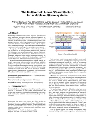The Multikernel: A new OS architecture
                                for scalable multicore systems

       Andrew Baumann∗ Paul Barham† Pierre-Evariste Dagand‡ Tim Harris† Rebecca Isaacs†
                      ,             ,                      ,          ,               ,
            Simon Peter∗ Timothy Roscoe∗ Adrian Schüpbach∗ and Akhilesh Singhania∗
                       ,               ,                 ,
           ∗                                                    †                                                         ‡
               Systems Group, ETH Zurich                            Microsoft Research, Cambridge                             ENS Cachan Bretagne



ABSTRACT                                                                                                 App                  App                      App        App

Commodity computer systems contain more and more processor
cores and exhibit increasingly diverse architectural tradeoﬀs, in-                       Agreement
                                                                                                        OS node   OS node           OS node                      OS node

cluding memory hierarchies, interconnects, instruction sets and                          algorithms      State     State             State      Async messages    State
                                                                                                        replica   replica           replica                      replica
variants, and IO conﬁgurations. Previous high-performance com-
puting systems have scaled in speciﬁc cases, but the dynamic nature                     Arch-specific
                                                                                           code
of modern client and server workloads, coupled with the impossi-
bility of statically optimizing an OS for all workloads and hardware
                                                                                        Heterogeneous
variants pose serious challenges for operating system structures.                            cores
                                                                                                          x86       x64              ARM                          GPU
   We argue that the challenge of future multicore hardware is best
met by embracing the networked nature of the machine, rethinking                                                                      Interconnect

OS architecture using ideas from distributed systems. We investi-
gate a new OS structure, the multikernel, that treats the machine as a                                      Figure 1: The multikernel model.
network of independent cores, assumes no inter-core sharing at the
lowest level, and moves traditional OS functionality to a distributed
system of processes that communicate via message-passing.                                  Such hardware, while in some regards similar to earlier paral-
   We have implemented a multikernel OS to show that the ap-                            lel systems, is new in the general-purpose computing domain. We
proach is promising, and we describe how traditional scalability                        increasingly ﬁnd multicore systems in a variety of environments
problems for operating systems (such as memory management) can                          ranging from personal computing platforms to data centers, with
be eﬀectively recast using messages and can exploit insights from                       workloads that are less predictable, and often more OS-intensive,
distributed systems and networking. An evaluation of our prototype                      than traditional high-performance computing applications. It is
on multicore systems shows that, even on present-day machines,                          no longer acceptable (or useful) to tune a general-purpose OS de-
the performance of a multikernel is comparable with a conventional                      sign for a particular hardware model: the deployed hardware varies
OS, and can scale better to support future hardware.                                    wildly, and optimizations become obsolete after a few years when
                                                                                        new hardware arrives.
Categories and Subject Descriptors: D.4.7 [Operating Systems]:                             Moreover, these optimizations involve tradeoﬀs speciﬁc to hard-
Organization and Design                                                                 ware parameters such as the cache hierarchy, the memory consis-
                                                                                        tency model, and relative costs of local and remote cache access,
General Terms: Design, Experimentation, Performance
                                                                                        and so are not portable between diﬀerent hardware types. Often,
Keywords: Scalability, multicore processors, message passing                            they are not even applicable to future generations of the same archi-
                                                                                        tecture. Typically, because of these diﬃculties, a scalability prob-
                                                                                        lem must aﬀect a substantial group of users before it will receive
1.     INTRODUCTION                                                                     developer attention.
Computer hardware is changing and diversifying faster than system                          We attribute these engineering diﬃculties to the basic struc-
software. A diverse mix of cores, caches, interconnect links, IO                        ture of a shared-memory kernel with data structures protected by
devices and accelerators, combined with increasing core counts,                         locks, and in this paper we argue for rethinking the structure of
leads to substantial scalability and correctness challenges for OS                      the OS as a distributed system of functional units communicat-
designers.                                                                              ing via explicit messages. We identify three design principles: (1)
                                                                                        make all inter-core communication explicit, (2) make OS structure
                                                                                        hardware-neutral, and (3) view state as replicated instead of shared.
                                                                                           The model we develop, called a multikernel (Figure 1), is not
Permission to make digital or hard copies of all or part of this work for
personal or classroom use is granted without fee provided that copies are               only a better match to the underlying hardware (which is net-
not made or distributed for proﬁt or commercial advantage and that copies               worked, heterogeneous, and dynamic), but allows us to apply in-
bear this notice and the full citation on the ﬁrst page. To copy otherwise, to          sights from distributed systems to the problems of scale, adaptivity,
republish, to post on servers or to redistribute to lists, requires prior speciﬁc       and diversity in operating systems for future hardware.
permission and/or a fee.
SOSP’09, October 11–14, 2009, Big Sky, Montana, USA.                                       Even on present systems with eﬃcient cache-coherent shared
Copyright 2009 ACM 978-1-60558-752-3/09/10 ...$10.00.                                   memory, building an OS using message-based rather than shared-


                                                                                    1
 