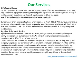 Our Services
IBC’s Reconditioning
For our customers who have their own IBC’s our company offers Reconditioning services. With
fully automated equipment cleaning knowledge and experience. Also cleaning a wide variety of
residues, empty containers are cleaned, repaired, and certified for reuse.
New & Reconditioned or Remanufactured IBC’s Barrels or Pails
Our company offers a range of options when it comes to Tote’s (IBC’s). With our customer choice
between a fully Reconditioned Tote or Remanufactured Tote with a new bottle. All Tote’s come
with your choice of a Cam Lock or NPT threaded valve and are available in all cage and pallet
combinations.
Recycling & Removal Services
If your company have empty Totes and or Drums, Pails you would like picked up from your
facility, contact please our company today.We will pick up any vendors or manufacturer
containers within 48 to 72 hrs of your request.
Once a container has reached the end of its life cycle at our company we can help you. At our
company we provide our customers with an environmentally safe and secure method for their
empty container pick up and recycling needs. When empty containers are picked up by our
company or shipped to our facility, customers can have the peace of mind by knowing your
containers will be completely DE-identified and processed by either reconditioning method or
recycling. Our company can also provide our customers with a certificate of destruction if
requested or required.
http://www.barrelsandbuckets.com/

 