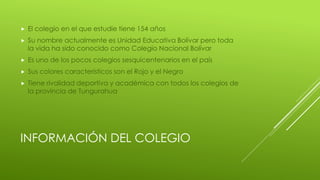 INFORMACIÓN DEL COLEGIO
 El colegio en el que estudie tiene 154 años
 Su nombre actualmente es Unidad Educativa Bolívar pero toda
la vida ha sido conocido como Colegio Nacional Bolívar
 Es uno de los pocos colegios sesquicentenarios en el país
 Sus colores característicos son el Rojo y el Negro
 Tiene rivalidad deportiva y académica con todos los colegios de
la provincia de Tungurahua
 