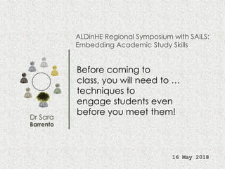 Dr Sara
Barrento
ALDinHE Regional Symposium with SAILS:
Embedding Academic Study Skills
16 May 2018
Before coming to
class, you will need to …
techniques to
engage students even
before you meet them!
 