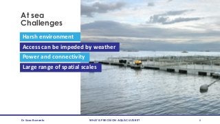 At sea
Challenges
Dr Sara Barrento WHAT IS PRECISION AQUACULTURE? 8
Harsh environment
Power and connectivity
Large range of spatial scales
Access can be impeded by weather
 