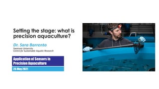 Setting the stage: what is
precision aquaculture?
Dr. Sara Barrento
Swansea University
Centre for Sustainable Aquatic Research
Applicationof Sensors in
Precision Aquaculture
25 May 2021
 
