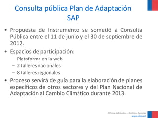 Consulta pública Plan de Adaptación
                    SAP
• Propuesta de instrumento se sometió a Consulta
  Pública entre el 11 de junio y el 30 de septiembre de
  2012.
• Espacios de participación:
   – Plataforma en la web
   – 2 talleres nacionales
   – 8 talleres regionales
• Proceso servirá de guía para la elaboración de planes
  específicos de otros sectores y del Plan Nacional de
  Adaptación al Cambio Climático durante 2013.


                                         Oficina de Estudios y Políticas Agrarias
                                                                 www.odepa.cl
 