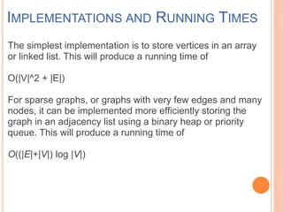 IMPLEMENTATIONS AND RUNNING TIMES
The simplest implementation is to store vertices in an array
or linked list. This will produce a running time of
O(|V|^2 + |E|)
For sparse graphs, or graphs with very few edges and many
nodes, it can be implemented more efficiently storing the
graph in an adjacency list using a binary heap or priority
queue. This will produce a running time of
O((|E|+|V|) log |V|)
 