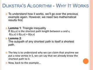  To understand how it works, we’ll go over the previous
example again. However, we need two mathematical
results first:
 Lemma 1: Triangle inequality
If δ(u,v) is the shortest path length between u and v,
δ(u,v) ≤ δ(u,x) + δ(x,v)
 Lemma 2:
The subpath of any shortest path is itself a shortest
path.
 The key is to understand why we can claim that anytime we
put a new vertex in S, we can say that we already know the
shortest path to it.
 Now, back to the example…
DIJKSTRA'S ALGORITHM - WHY IT WORKS
 
