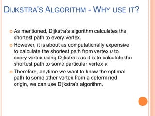  As mentioned, Dijkstra’s algorithm calculates the
shortest path to every vertex.
 However, it is about as computationally expensive
to calculate the shortest path from vertex u to
every vertex using Dijkstra’s as it is to calculate the
shortest path to some particular vertex v.
 Therefore, anytime we want to know the optimal
path to some other vertex from a determined
origin, we can use Dijkstra’s algorithm.
DIJKSTRA'S ALGORITHM - WHY USE IT?
 