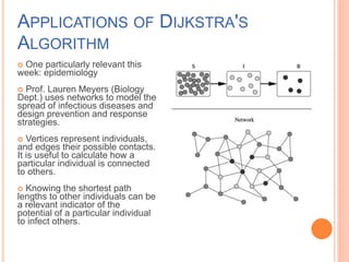 APPLICATIONS OF DIJKSTRA'S
ALGORITHM
 One particularly relevant this
week: epidemiology
 Prof. Lauren Meyers (Biology
Dept.) uses networks to model the
spread of infectious diseases and
design prevention and response
strategies.
 Vertices represent individuals,
and edges their possible contacts.
It is useful to calculate how a
particular individual is connected
to others.
 Knowing the shortest path
lengths to other individuals can be
a relevant indicator of the
potential of a particular individual
to infect others.
 