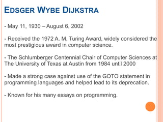 EDSGER WYBE DIJKSTRA
- May 11, 1930 – August 6, 2002
- Received the 1972 A. M. Turing Award, widely considered the
most prestigious award in computer science.
- The Schlumberger Centennial Chair of Computer Sciences at
The University of Texas at Austin from 1984 until 2000
- Made a strong case against use of the GOTO statement in
programming languages and helped lead to its deprecation.
- Known for his many essays on programming.
 