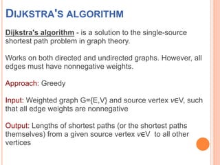 DIJKSTRA'S ALGORITHM
Dijkstra's algorithm - is a solution to the single-source
shortest path problem in graph theory.
Works on both directed and undirected graphs. However, all
edges must have nonnegative weights.
Approach: Greedy
Input: Weighted graph G={E,V} and source vertex v∈V, such
that all edge weights are nonnegative
Output: Lengths of shortest paths (or the shortest paths
themselves) from a given source vertex v∈V to all other
vertices
 