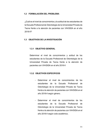 11
1.2 FORMULACIÓN DEL PROBLEMA
¿Cuál es el nivel de conocimientos y la actitud de los estudiantes de
la Escuela Profesional de Odontología de la Universidad Privada de
Tacna frente a la atención de pacientes con VIH/SIDA en el año
2018-II?
1.3 OBJETIVOS DE LA INVESTIGACIÓN
1.3.1 OBJETIVO GENERAL
Determinar el nivel de conocimientos y actitud de los
estudiantes de la Escuela Profesional de Odontología de la
Universidad Privada de Tacna frente a la atención de
pacientes con VIH/SIDA en el año 2018-II
1.3.2 OBJETIVOS ESPECIFICOS
 Determinar el nivel de conocimientos de los
estudiantes de la Escuela Profesional de
Odontología de la Universidad Privada de Tacna
frente a la atención de pacientes con VIH/SIDA en el
año 2018-II según género.
 Determinar el nivel de conocimientos de los
estudiantes de la Escuela Profesional de
Odontología de la Universidad Privada de Tacna
frente a la atención de pacientes con VIH/SIDA en el
año 2018-II según ciclo académico.
 