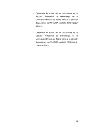 12
 Determinar la actitud de los estudiantes de la
Escuela Profesional de Odontología de la
Universidad Privada de Tacna frente a la atención
de pacientes con VIH/SIDA en el año 2018-II según
género.
 Determinar la actitud de los estudiantes de la
Escuela Profesional de Odontología de la
Universidad Privada de Tacna frente a la atención
de pacientes con VIH/SIDA en el año 2018-II según
ciclo académico.
 