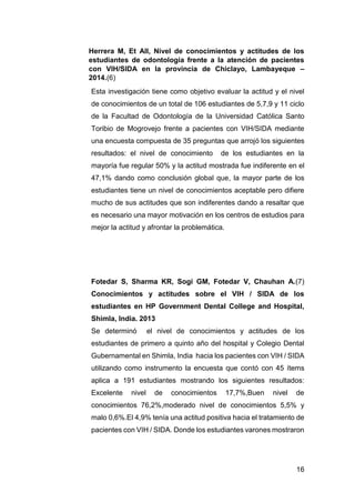 16
Herrera M, Et All, Nivel de conocimientos y actitudes de los
estudiantes de odontología frente a la atención de pacientes
con VIH/SIDA en la provincia de Chiclayo, Lambayeque –
2014.(6)
Esta investigación tiene como objetivo evaluar la actitud y el nivel
de conocimientos de un total de 106 estudiantes de 5,7,9 y 11 ciclo
de la Facultad de Odontología de la Universidad Católica Santo
Toribio de Mogrovejo frente a pacientes con VIH/SIDA mediante
una encuesta compuesta de 35 preguntas que arrojó los siguientes
resultados: el nivel de conocimiento de los estudiantes en la
mayoría fue regular 50% y la actitud mostrada fue indiferente en el
47,1% dando como conclusión global que, la mayor parte de los
estudiantes tiene un nivel de conocimientos aceptable pero difiere
mucho de sus actitudes que son indiferentes dando a resaltar que
es necesario una mayor motivación en los centros de estudios para
mejor la actitud y afrontar la problemática.
Fotedar S, Sharma KR, Sogi GM, Fotedar V, Chauhan A.(7)
Conocimientos y actitudes sobre el VIH / SIDA de los
estudiantes en HP Government Dental College and Hospital,
Shimla, India. 2013
Se determinó el nivel de conocimientos y actitudes de los
estudiantes de primero a quinto año del hospital y Colegio Dental
Gubernamental en Shimla, India hacia los pacientes con VIH / SIDA
utilizando como instrumento la encuesta que contó con 45 ítems
aplica a 191 estudiantes mostrando los siguientes resultados:
Excelente nivel de conocimientos 17,7%,Buen nivel de
conocimientos 76,2%,moderado nivel de conocimientos 5,5% y
malo 0,6%.El 4,9% tenía una actitud positiva hacia el tratamiento de
pacientes con VIH / SIDA. Donde los estudiantes varones mostraron
 
