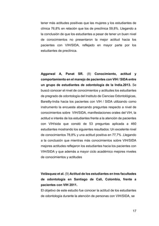 17
tener más actitudes positivas que las mujeres y los estudiantes de
clínica 76,8% en relación que los de preclínica 59,8%. Llegando a
la conclusión de que los estudiantes a pesar de tener un buen nivel
de conocimientos no presentaron la mejor actitud hacia los
pacientes con VIH/SIDA, reflejado en mayor parte por los
estudiantes de preclínica.
Aggarwal A, Panat SR. (8) Conocimiento, actitud y
comportamiento en el manejo de pacientes con VIH / SIDA entre
un grupo de estudiantes de odontología de la India.2013. Se
buscó conocer el nivel de conocimientos y actitudes los estudiantes
de pregrado de odontología del Instituto de Ciencias Odontológicas,
Bareilly-India hacia los pacientes con VIH / SIDA utilizando como
instrumento la encuesta abarcando preguntas respecto a nivel de
conocimientos sobre VIH/SIDA, manifestaciones orales del VIH, la
actitud e interés de los estudiantes frente a la atención de pacientes
con VIH/sida que constó de 53 preguntas aplicada a 460
estudiantes mostrando los siguientes resultados: Un excelente nivel
de conocimientos 78,8% y una actitud positiva en 77,7% .Llegando
a la conclusión que mientras más conocimientos sobre VIH/SIDA
mejores actitudes reflejaron los estudiantes hacia los pacientes con
VIH/SIDA y que además a mayor ciclo académico mejores niveles
de conocimientos y actitudes
Velásquez et al. (9) Actitud de los estudiantes en tres facultades
de odontología en Santiago de Cali, Colombia, frente a
pacientes con VIH 2011.
El objetivo de este estudio fue conocer la actitud de los estudiantes
de odontología durante la atención de personas con VIH/SIDA, se
 
