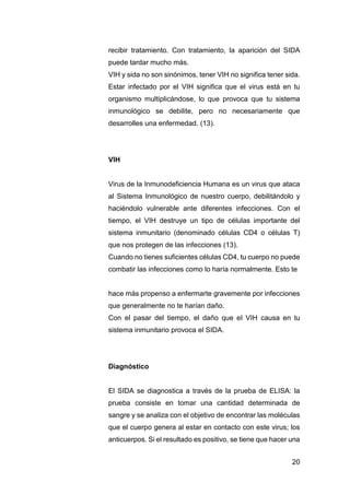 20
recibir tratamiento. Con tratamiento, la aparición del SIDA
puede tardar mucho más.
VIH y sida no son sinónimos, tener VIH no significa tener sida.
Estar infectado por el VIH significa que el virus está en tu
organismo multiplicándose, lo que provoca que tu sistema
inmunológico se debilite, pero no necesariamente que
desarrolles una enfermedad. (13).
VIH
Virus de la Inmunodeficiencia Humana es un virus que ataca
al Sistema Inmunológico de nuestro cuerpo, debilitándolo y
haciéndolo vulnerable ante diferentes infecciones. Con el
tiempo, el VIH destruye un tipo de células importante del
sistema inmunitario (denominado células CD4 o células T)
que nos protegen de las infecciones (13).
Cuando no tienes suficientes células CD4, tu cuerpo no puede
combatir las infecciones como lo haría normalmente. Esto te
hace más propenso a enfermarte gravemente por infecciones
que generalmente no te harían daño.
Con el pasar del tiempo, el daño que el VIH causa en tu
sistema inmunitario provoca el SIDA.
Diagnóstico
El SIDA se diagnostica a través de la prueba de ELISA: la
prueba consiste en tomar una cantidad determinada de
sangre y se analiza con el objetivo de encontrar las moléculas
que el cuerpo genera al estar en contacto con este virus; los
anticuerpos. Si el resultado es positivo, se tiene que hacer una
 