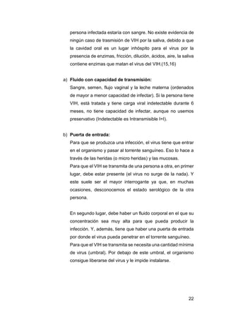 22
persona infectada estaría con sangre. No existe evidencia de
ningún caso de trasmisión de VIH por la saliva, debido a que
la cavidad oral es un lugar inhóspito para el virus por la
presencia de enzimas, fricción, dilución, ácidos, aire, la saliva
contiene enzimas que matan el virus del VIH.(15,16)
a) Fluido con capacidad de transmisión:
Sangre, semen, flujo vaginal y la leche materna (ordenados
de mayor a menor capacidad de infectar). Si la persona tiene
VIH, está tratada y tiene carga viral indetectable durante 6
meses, no tiene capacidad de infectar, aunque no usemos
preservativo (Indetectable es Intransmisible I=I).
b) Puerta de entrada:
Para que se produzca una infección, el virus tiene que entrar
en el organismo y pasar al torrente sanguíneo. Eso lo hace a
través de las heridas (o micro heridas) y las mucosas.
Para que el VIH se transmita de una persona a otra, en primer
lugar, debe estar presente (el virus no surge de la nada). Y
este suele ser el mayor interrogante ya que, en muchas
ocasiones, desconocemos el estado serológico de la otra
persona.
En segundo lugar, debe haber un fluido corporal en el que su
concentración sea muy alta para que pueda producir la
infección. Y, además, tiene que haber una puerta de entrada
por donde el virus pueda penetrar en el torrente sanguíneo.
Para que el VIH se transmita se necesita una cantidad mínima
de virus (umbral). Por debajo de este umbral, el organismo
consigue liberarse del virus y le impide instalarse.
 