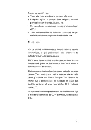 23
Puedes contraer VIH por:
• Tener relaciones sexuales con personas infectadas
• Compartir agujas o jeringas para drogarse, hacerse
perforaciones en el cuerpo, tatuajes, etc.
• Ser punzado con una aguja que tiene sangre infectada con
el VIH
• Tener heridas abiertas que entran en contacto con sangre,
semen o secreciones vaginales infectados con VIH.
Etiopatogenia
VIH – el virus de inmunodeficiencia humana – ataca el sistema
inmunológico, el que precisamente está encargado de
defender al cuerpo de las infecciones.
El VIH es un tipo especial de virus llamado retrovirus. Aunque
más sencillos que los virus ordinarios, los retrovirus tienden a
ser más difíciles de combatir.
El virus ataca un tipo de células blancas en particular llamadas
células CD4+. Implanta sus propios genes en el ADN de la
célula, y la utiliza para fabricar más partículas del virus de
manera que la célula huésped se reproduce en células que
también contienen el virus. Las células CD4+ huésped
muere.(17)
La capacidad del cuerpo para combatir las enfermedades baja
a medida que el número de CD4+ disminuye, hasta llegar al
SIDA
 
