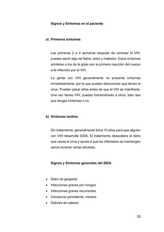 25
Signos y Síntomas en el paciente
a) Primeros síntomas
Las primeras 2 a 4 semanas después de contraer el VIH,
puedes sentir algo de fiebre, dolor y malestar. Estos síntomas
similares a los de la gripe son la primera reacción del cuerpo
a la infección por el VIH.
La gente con VIH generalmente no presenta síntomas
inmediatamente, por lo que pueden desconocer que tienen el
virus. Pueden pasar años antes de que el VIH se manifieste.
Una vez tienes VIH, puedes transmitírselo a otros, bien sea
que tengas síntomas o no.
b) Síntomas tardíos:
Sin tratamiento, generalmente toma 10 años para que alguien
con VIH desarrolle SIDA. El tratamiento desacelera el daño
que causa el virus y ayuda a que los infectados se mantengan
sanos durante varias décadas.
Signos y Síntomas generales del SIDA
 Dolor de garganta
 Infecciones graves por hongos
 Infecciones graves recurrentes
 Cansancio persistente, mareos
 Dolores de cabeza
 