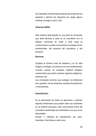 29
los materiales contaminados después de la atención de
paciente y eliminar los desechos sin riesgo alguno
evitando contagio a otros. (20)
Sistemas BEDA
Este sistema está basado en una serie de conductas
que debe llevarse a cabo en el consultorio con el
objetivo primordial de evitar a toda costa la
contaminación cruzada, previniendo el contagio de los
profesionales, del personal del consultorio y del
paciente.
 Barreras:
Engloba la primera línea de defensa y su fin está
dirigido a proteger a la persona de una contaminación
cruzada cuando se manipula material biológico
contaminado que podría contener agentes patógenos,
bacterias, etc.
Las principales barreras que protegen al profesional
son: guantes, uso de máscaras, anteojos de protección
e indumentaria.
 Esterilización:
Es la eliminación de todos los gérmenes y además
esporas bacterianas que puedan estar aún presentes
en el material quirúrgico, todo instrumental crítico del
consultorio dental debe ser esterilizado si es que no es
descartable.
Existen 3 métodos de esterilización por calor:
Autoclave, Quimiclave y calor seco.
 