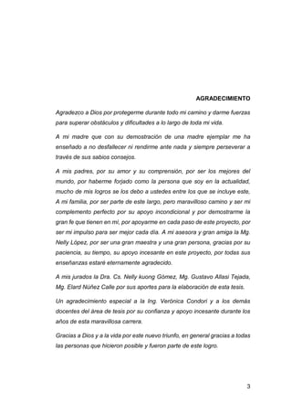 3
AGRADECIMIENTO
Agradezco a Dios por protegerme durante todo mi camino y darme fuerzas
para superar obstáculos y dificultades a lo largo de toda mi vida.
A mi madre que con su demostración de una madre ejemplar me ha
enseñado a no desfallecer ni rendirme ante nada y siempre perseverar a
través de sus sabios consejos.
A mis padres, por su amor y su comprensión, por ser los mejores del
mundo, por haberme forjado como la persona que soy en la actualidad,
mucho de mis logros se los debo a ustedes entre los que se incluye este,
A mi familia, por ser parte de este largo, pero maravilloso camino y ser mi
complemento perfecto por su apoyo incondicional y por demostrarme la
gran fe que tienen en mí, por apoyarme en cada paso de este proyecto, por
ser mi impulso para ser mejor cada día. A mi asesora y gran amiga la Mg.
Nelly López, por ser una gran maestra y una gran persona, gracias por su
paciencia, su tiempo, su apoyo incesante en este proyecto, por todas sus
enseñanzas estaré eternamente agradecido.
A mis jurados la Dra. Cs. Nelly kuong Gómez, Mg. Gustavo Allasi Tejada,
Mg. Elard Núñez Calle por sus aportes para la elaboración de esta tesis.
Un agradecimiento especial a la Ing. Verónica Condori y a los demás
docentes del área de tesis por su confianza y apoyo incesante durante los
años de esta maravillosa carrera.
Gracias a Dios y a la vida por este nuevo triunfo, en general gracias a todas
las personas que hicieron posible y fueron parte de este logro.
 