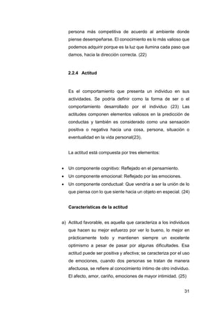 31
persona más competitiva de acuerdo al ambiente donde
piense desempeñarse. El conocimiento es lo más valioso que
podemos adquirir porque es la luz que ilumina cada paso que
damos, hacia la dirección correcta. (22)
2.2.4 Actitud
Es el comportamiento que presenta un individuo en sus
actividades. Se podría definir como la forma de ser o el
comportamiento desarrollado por el individuo (23) Las
actitudes componen elementos valiosos en la predicción de
conductas y también es considerado como una sensación
positiva o negativa hacia una cosa, persona, situación o
eventualidad en la vida personal(23).
La actitud está compuesta por tres elementos:
 Un componente cognitivo: Reflejado en el pensamiento.
 Un componente emocional: Reflejado por las emociones.
 Un componente conductual: Que vendría a ser la unión de lo
que piensa con lo que siente hacia un objeto en especial. (24)
Características de la actitud
a) Actitud favorable, es aquella que caracteriza a los individuos
que hacen su mejor esfuerzo por ver lo bueno, lo mejor en
prácticamente todo y mantienen siempre un excelente
optimismo a pesar de pasar por algunas dificultades. Esa
actitud puede ser positiva y afectiva; se caracteriza por el uso
de emociones, cuando dos personas se tratan de manera
afectuosa, se refiere al conocimiento íntimo de otro individuo.
El afecto, amor, cariño, emociones de mayor intimidad. (25)
 