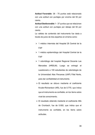 38
Actitud Favorable: 38 - 75 puntos está relacionado
con una actitud con puntajes por encima del 50 por
ciento.
Actitud Desfavorable:1 - 37 puntos que se relacionan
con una actitud con puntajes por debajo del 50 por
ciento.
La validez de contenido del instrumento fue dada a
través de juicio de tres expertos en el tema como:
 1 médico internista del Hospital 26 Central de la
FAP
 1 médico epidemiólogo del Hospital Central de la
FAP
 1 odontólogo del hospital Regional Docente Las
Mercedes (HRDLM). Luego se entregó el
cuestionario a 100 estudiantes de odontología de
la Universidad Alas Peruanas (UAP) Filial Norte,
para dar confiabilidad al instrumento.
 El resultado se obtuvo mediante el coeficiente
Kruder-Richardson (KR), fue de 0.770, que indica
que el instrumento es confiable, en los ítems sobre
nivel de conocimiento.
 El resultado obtenido mediante el coeficiente Alfa
de Cronbach, fue de 0.950, que indica que el
instrumento es confiable, en los ítems sobre
actitudes.
 