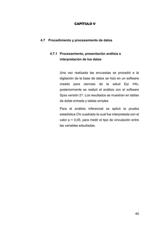 40
CAPÍTULO V
4.7 Procedimiento y procesamiento de datos
4.7.1 Procesamiento, presentación análisis e
interpretación de los datos
Una vez realizada las encuestas se procedió a la
digitación de la base de datos se hizo en un software
creado para ciencias de la salud Epi Info,
posteriormente se realizó el análisis con el software
Spss versión 21. Los resultados se muestran en tablas
de doble entrada y tablas simples
Para el análisis inferencial se aplicó la prueba
estadística Chi cuadrado la cual fue interpretada con el
valor p < 0,05, para medir el tipo de vinculación entre
las variables estudiadas.
 