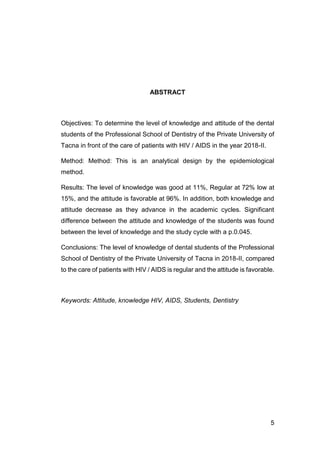 5
ABSTRACT
Objectives: To determine the level of knowledge and attitude of the dental
students of the Professional School of Dentistry of the Private University of
Tacna in front of the care of patients with HIV / AIDS in the year 2018-II.
Method: Method: This is an analytical design by the epidemiological
method.
Results: The level of knowledge was good at 11%, Regular at 72% low at
15%, and the attitude is favorable at 96%. In addition, both knowledge and
attitude decrease as they advance in the academic cycles. Significant
difference between the attitude and knowledge of the students was found
between the level of knowledge and the study cycle with a p.0.045.
Conclusions: The level of knowledge of dental students of the Professional
School of Dentistry of the Private University of Tacna in 2018-II, compared
to the care of patients with HIV / AIDS is regular and the attitude is favorable.
Keywords: Attitude, knowledge HIV, AIDS, Students, Dentistry
 