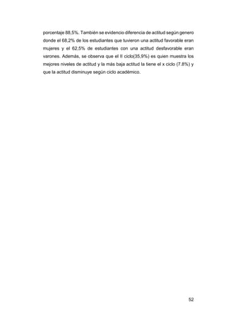 52
porcentaje 88,5%. También se evidencio diferencia de actitud según genero
donde el 68,2% de los estudiantes que tuvieron una actitud favorable eran
mujeres y el 62,5% de estudiantes con una actitud desfavorable eran
varones. Además, se observa que el II ciclo(35,9%) es quien muestra los
mejores niveles de actitud y la más baja actitud la tiene el x ciclo (7.8%) y
que la actitud disminuye según ciclo académico.
 