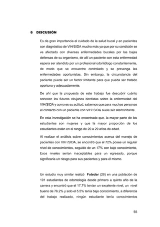 55
6 DISCUSIÓN
Es de gran importancia el cuidado de la salud bucal y en pacientes
con diagnóstico de VIH/SIDA mucho más ya que por su condición se
ve afectado con diversas enfermedades bucales por las bajas
defensas de su organismo, de allí un paciente con esta enfermedad
espera ser atendido por un profesional odontólogo constantemente,
de modo que se encuentre controlado y se prevenga las
enfermedades oportunistas. Sin embargo, la circunstancia del
paciente puede ser un factor limitante para que pueda ser tratado
oportuna y adecuadamente.
De ahí que la propuesta de este trabajo fue descubrir cuánto
conocen los futuros cirujanos dentistas sobre la enfermedad del
VIH/SIDA y como es su actitud, sabemos que para muchas personas
el contacto con un paciente con VIH/ SIDA suele ser atemorizante.
En esta investigación se ha encontrado que, la mayor parte de los
estudiantes son mujeres y que la mayor proporción de los
estudiantes están en el rango de 20 a 29 años de edad.
Al realizar el análisis sobre conocimientos acerca del manejo de
pacientes con VIH /SIDA, se encontró que el 72% posee un regular
nivel de conocimientos, seguido de un 17% con bajo conocimiento,
Esos niveles serían inaceptables para un egresado, porque
significaría un riesgo para sus pacientes y para él mismo.
Un estudio muy similar realizó Fotedar (26) en una población de
191 estudiantes de odontología desde primero a quinto año de la
carrera y encontró que el 17,7% tenían un excelente nivel, un nivel
bueno de 76.2% y solo el 5.5% tenía bajo conocimiento, a diferencia
del trabajo realizado, ningún estudiante tenía conocimientos
 