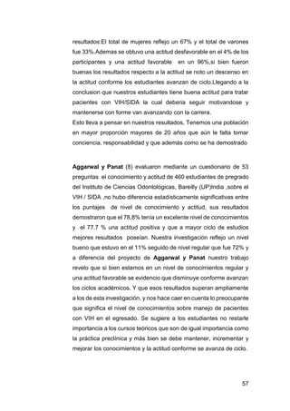 57
resultados:El total de mujeres reflejo un 67% y el total de varones
fue 33%.Ademas se obtuvo una actitud desfavorable en el 4% de los
participantes y una actitud favorable en un 96%,si bien fueron
buenas los resultados respecto a la actitud se noto un descenso en
la actitud conforme los estudiantes avanzan de ciclo.Llegando a la
conclusion que nuestros estudiantes tiene buena actitud para tratar
pacientes con VIH/SIDA la cual deberia seguir motivandose y
mantenerse con forme van avanzando con la carrera.
Esto lleva a pensar en nuestros resultados, Tenemos una población
en mayor proporción mayores de 20 años que aún le falta tomar
conciencia, responsabilidad y que además como se ha demostrado
Aggarwal y Panat (8) evaluaron mediante un cuestionario de 53
preguntas el conocimiento y actitud de 460 estudiantes de pregrado
del Instituto de Ciencias Odontológicas, Bareilly (UP)India ,sobre el
VIH / SIDA ,no hubo diferencia estadísticamente significativas entre
los puntajes de nivel de conocimiento y actitud, sus resultados
demostraron que el 78,8% tenía un excelente nivel de conocimientos
y el 77.7 % una actitud positiva y que a mayor ciclo de estudios
mejores resultados poseían. Nuestra investigación reflejo un nivel
bueno que estuvo en el 11% seguido de nivel regular que fue 72% y
a diferencia del proyecto de Aggarwal y Panat nuestro trabajo
revelo que si bien estamos en un nivel de conocimientos regular y
una actitud favorable se evidencio que disminuye conforme avanzan
los ciclos académicos. Y que esos resultados superan ampliamente
a los de esta investigación, y nos hace caer en cuenta lo preocupante
que significa el nivel de conocimientos sobre manejo de pacientes
con VIH en el egresado. Se sugiere a los estudiantes no restarle
importancia a los cursos teóricos que son de igual importancia como
la práctica preclínica y más bien se debe mantener, incrementar y
mejorar los conocimientos y la actitud conforme se avanza de ciclo.
 