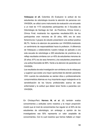 58
Velásquez et all. Colombia (9) Evaluaron la actitud de los
estudiantes de odontología durante la atención de personas con
VIH/SIDA, se utilizó como instrumento de evaluación una encuesta
a un total de 1173 estudiantes participantes de 3 Escuelas de
Odontología de Santiago de Cali de Preclínica, Clínica Inicial y
Clínica Final; mostrando los siguientes resultados:50% de los
participantes eran menores de 20 años, 68% era de sexo
femenino,los 3 grupos de estudio presentaron una actitud positiva
88,7% frente a la atencion de pacientes con VIH/SIDA,mostrando
un sentimiento de responsabilidad hacia la profesion. A diferencia
de Velasquez y colaboradores nuestro trabajo se aplicado a una
sola escuela de odontologia a 200 estudiantes de preclinica de y
reflejo resultados similares con un 45% de estudiantes menores de
20 años; 67% era de sexo femenino y los estudiantes presentaron
una actitud favorable de 96% frente a la atencion de pacientes con
VIH/SIDA.
Los resultados de esta investigación son similares a la de velasquez
y sugieren que existe una mayor oportunidad de atender pacientes
VIH+ cuando los estudiantes se sienten ética o profesionalmente
comprometidos.Ademas es muy importante seguir trabajando en la
sensibilización de los futuros profesionales acerca de esta
enfermedad y la actitud que deben tener frente a pacientes con
VIH/SIDA.
En Chiclayo-Perú Herrera M, et al. (6) también evalúa
conocimientos y actitudes como nosotros y la mayor proporción
mostró que el nivel de conocimientos fue regular en el 50% de los
estudiantes de odontología, sin embargo a opinión de los
investigadores ese 50% representa un valor aceptable de
conocimientos. Con lo cual nosotros que hemos hallado un mejor
 