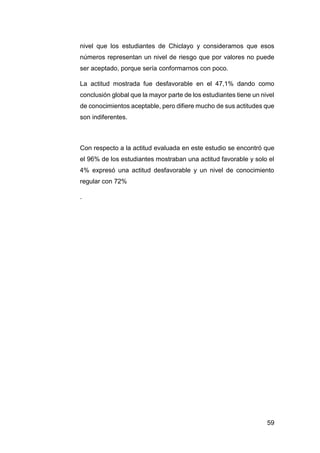 59
nivel que los estudiantes de Chiclayo y consideramos que esos
números representan un nivel de riesgo que por valores no puede
ser aceptado, porque sería conformarnos con poco.
La actitud mostrada fue desfavorable en el 47,1% dando como
conclusión global que la mayor parte de los estudiantes tiene un nivel
de conocimientos aceptable, pero difiere mucho de sus actitudes que
son indiferentes.
Con respecto a la actitud evaluada en este estudio se encontró que
el 96% de los estudiantes mostraban una actitud favorable y solo el
4% expresó una actitud desfavorable y un nivel de conocimiento
regular con 72%
.
 