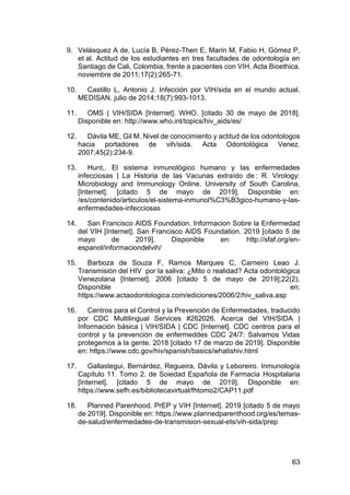 63
9. Velásquez A de, Lucía B, Pérez-Then E, Marín M, Fabio H, Gómez P,
et al. Actitud de los estudiantes en tres facultades de odontología en
Santiago de Cali, Colombia, frente a pacientes con VIH. Acta Bioethica.
noviembre de 2011;17(2):265-71.
10. Castillo L, Antonio J. Infección por VIH/sida en el mundo actual.
MEDISAN. julio de 2014;18(7):993-1013.
11. OMS | VIH/SIDA [Internet]. WHO. [citado 30 de mayo de 2018].
Disponible en: http://www.who.int/topics/hiv_aids/es/
12. Dávila ME, Gil M. Nivel de conocimiento y actitud de los odontologos
hacia portadores de vih/sida. Acta Odontológica Venez.
2007;45(2):234-9.
13. Hunt,. El sistema inmunológico humano y las enfermedades
infecciosas | La Historia de las Vacunas extraído de : R. Virology:
Microbiology and Immunology Online. University of South Carolina.
[Internet]. [citado 5 de mayo de 2019]. Disponible en:
/es/contenido/articulos/el-sistema-inmunol%C3%B3gico-humano-y-las-
enfermedades-infecciosas
14. San Francisco AIDS Foundation. Informacion Sobre la Enfermedad
del VIH [Internet]. San Francisco AIDS Foundation. 2019 [citado 5 de
mayo de 2019]. Disponible en: http://sfaf.org/en-
espanol/informaciondelvih/
15. Barboza de Souza F, Ramos Marques C, Carneiro Leao J.
Transmisión del HIV por la saliva: ¿Mito o realidad? Acta odontológica
Venezolana [Internet]. 2006 [citado 5 de mayo de 2019];22(2).
Disponible en:
https://www.actaodontologica.com/ediciones/2006/2/hiv_saliva.asp
16. Centros para el Control y la Prevención de Enfermedades, traducido
por CDC Multilingual Services #262026. Acerca del VIH/SIDA |
Información básica | VIH/SIDA | CDC [Internet]. CDC centros para el
control y la prevención de enfermeddes CDC 24/7: Salvamos Vidas
protegemos a la gente. 2018 [citado 17 de marzo de 2019]. Disponible
en: https://www.cdc.gov/hiv/spanish/basics/whatishiv.html
17. Gallastegui, Bernárdez, Regueira, Dávila y Leboreiro. Inmunología
Capítulo 11. Tomo 2. de Soiedad Española de Farmacia Hospitalaria
[Internet]. [citado 5 de mayo de 2019]. Disponible en:
https://www.sefh.es/bibliotecavirtual/fhtomo2/CAP11.pdf
18. Planned Parenhood. PrEP y VIH [Internet]. 2019 [citado 5 de mayo
de 2019]. Disponible en: https://www.plannedparenthood.org/es/temas-
de-salud/enfermedades-de-transmision-sexual-ets/vih-sida/prep
 