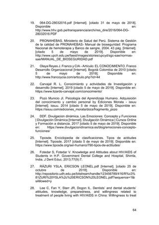 64
19. 064-DG-28032016.pdf [Internet]. [citado 31 de mayo de 2018].
Disponible en:
http://www.hhv.gob.pe/transparencia/archi/res_dire/2016/064-DG-
28032016.PDF
20. PRONAHEBAS. Ministerio de Salud del Perú. Sistema de Gestión
de la calidad de PRONAHEBAS- Manual de bioseguridad: Programa
Nacional de hemoterapia y Banco de sangre, 2004. 43 pág. [Internet].
[citado 5 de mayo de 2019]. Disponible en:
http://www.upch.edu.pe/faest/images/stories/upcyd/sgc-sae/normas-
sae/MANUAL_DE_BIOSEGURIDAD.pdf
21. Olaya Reyes J. Franco y CIA - Artículo: EL CONOCIMIENTO. Franco
Desarrollo Organizacional [Internet]. Bogotá Colombia de 2010 [citado
5 de mayo de 2019]; Disponible en:
http://www.francoycia.com/articulo.php?id=44
22. Carvajal R. L. Conocimiento y actividades de Investigación y
desarrollo [Internet]. 2019 [citado 5 de mayo de 2019]. Disponible en:
https://www.lizardo-carvajal.com/conocimiento/
23. Pozo Municio JI. Psicología del Aprendizaje Humano. Adquisición
del conocimiento y cambio personal by Ediciones Morata - issuu
[Internet]. issuu. 2014 [citado 5 de mayo de 2019]. Disponible en:
https://issuu.com/ediciones_morata/docs/fragmento_pozo
24. DDF. Divulgacion dinámica. Las Emociones: Concepto y Funciones
| Divulgación Dinámica [Internet]. Divulgación Dinámica | Cursos Online
y Formación a distancia. 2017 [citado 5 de mayo de 2019]. Disponible
en: https://www.divulgaciondinamica.es/blog/emociones-concepto-
funciones/
25. Tiposde. Enciclopedia de clasificaciones. Tipos de actitudes
[Internet]. Tiposde. 2017 [citado 5 de mayo de 2019]. Disponible en:
https://www.tiposde.org/ser-humano/790-tipos-de-actitudes/
26. Fotedar S, Fotedar V. Knowledge and Attitudes about HIV/AIDS of
Students in H.P. Government Dental College and Hospital, Shimla,
India. J Dent Educ. 2013;77(9):7.
27. RÁZURI YSLA, ERICSON LEONEL.pdf [Internet]. [citado 25 de
octubre de 2018]. Disponible en:
http://repositorio.udh.edu.pe/bitstream/handle/123456789/416/R%c3%
81ZURI%20YSLA%2c%20ERICSON%20LEONEL.pdf?sequence=1&i
sAllowed=y
28. Lee C, Fan Y, Starr JR, Dogon IL. Dentists’ and dental students’
attitudes, knowledge, preparedness, and willingness related to
treatment of people living with HIV/AIDS in China: Willingness to treat
 