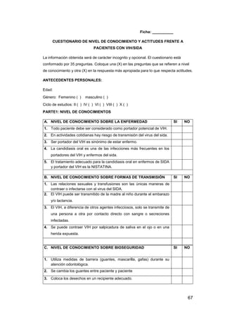 67
Ficha: __________
CUESTIONARIO DE NIVEL DE CONOCIMIENTO Y ACTITUDES FRENTE A
PACIENTES CON VIH/SIDA
La información obtenida será de carácter incognito y opcional. El cuestionario está
conformado por 35 preguntas. Coloque una (X) en las preguntas que se refieren a nivel
de conocimiento y otra (X) en la respuesta más apropiada para lo que respecta actitudes.
ANTECEDENTES PERSONALES:
Edad:
Género: Femenino ( ) masculino ( )
Ciclo de estudios: II ( ) IV ( ) VI ( ) VIII ( ) X ( )
PARTE1: NIVEL DE CONOCIMIENTOS
A. NIVEL DE CONOCIMIENTO SOBRE LA ENFERMEDAD SI NO
1. Todo paciente debe ser considerado como portador potencial de VIH.
2. En actividades cotidianas hay riesgo de transmisión del virus del sida.
3. Ser portador del VIH es sinónimo de estar enfermo.
4. La candidiasis oral es una de las infecciones más frecuentes en los
portadores del VIH y enfermos del sida.
5. El tratamiento adecuado para la candidiasis oral en enfermos de SIDA
y portador del VIH es la NISTATINA.
B. NIVEL DE CONOCIMIENTO SOBRE FORMAS DE TRANSMISIÓN SI NO
1. Las relaciones sexuales y transfusiones son las únicas maneras de
contraer o infectarse con el virus del SIDA.
2. El VIH puede ser transmitido de la madre al niño durante el embarazo
y/o lactancia.
3. El VIH, a diferencia de otros agentes infecciosos, solo se transmite de
una persona a otra por contacto directo con sangre o secreciones
infectadas.
4. Se puede contraer VIH por salpicadura de saliva en el ojo o en una
herida expuesta.
C. NIVEL DE CONOCIMIENTO SOBRE BIOSEGURIDAD SI NO
1. Utiliza medidas de barrera (guantes, mascarilla, gafas) durante su
atención odontológica.
2. Se cambia los guantes entre paciente y paciente
3. Coloca los desechos en un recipiente adecuado.
 