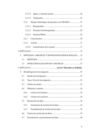 7
2.2.1.8 Signos y síntomas bucales...................................................... 26
2.2.1.9 Tratamiento............................................................................. 26
2.2.2 Manejo odontológico de pacientes con VIH/SIDA..................... 27
2.2.2.1 Bioseguridad........................................................................... 27
2.2.2.2 Principios De Bioseguridad.................................................... 28
2.2.2.3 Sistemas BEDA...................................................................... 29
2.2.3 Conocimiento: ............................................................................. 30
2.2.4 Actitud......................................................................................... 31
2.2.4.1 Características de la actitud.................................................... 31
CAPÍTULO III...................................................................................................... 33
3 HIPÓTESIS, VARIABLES Y DEFINICIONES OPERACIONALES..... 33
3.1 HIPÓTESIS: ....................................................................................... 33
3.2 OPERACIONALIZACIÓN DE VARIABLES:................................. 33
CAPÍTULO IV:..................................................... ¡Error! Marcador no definido.
4 Metodología de la investigación ................................................................ 35
4.1 Diseño de Investigación...................................................................... 35
4.2 Tipo y Nivel de Investigación............................................................. 35
4.3 Ámbito de estudio............................................................................... 35
4.4 Población y muestra............................................................................ 36
4.4.1 Criterios de Inclusión .................................................................. 36
4.4.2 Criterios de exclusión.................................................................. 36
4.5 Recolección de datos .......................................................................... 36
4.5.1 Instrumento de recolección de datos ........................................... 36
4.5.2 Procedimiento de recolección de datos ....................................... 39
4.6 Técnica de recolección de datos ......................................................... 39
4.7 Procedimiento y procesamiento del dato............................................ 40
 