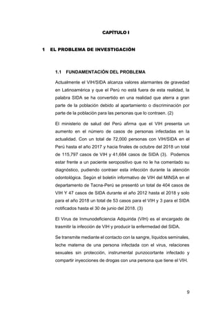 9
CAPÍTULO I
1 EL PROBLEMA DE INVESTIGACIÓN
1.1 FUNDAMENTACIÓN DEL PROBLEMA
Actualmente el VIH/SIDA alcanza valores alarmantes de gravedad
en Latinoamérica y que el Perú no está fuera de esta realidad, la
palabra SIDA se ha convertido en una realidad que aterra a gran
parte de la población debido al apartamiento o discriminación por
parte de la población para las personas que lo contraen. (2)
El ministerio de salud del Perú afirma que el VIH presenta un
aumento en el número de casos de personas infectadas en la
actualidad. Con un total de 72,000 personas con VIH/SIDA en el
Perú hasta el año 2017 y hacia finales de octubre del 2018 un total
de 115,797 casos de VIH y 41,684 casos de SIDA (3). Podemos
estar frente a un paciente seropositivo que no le ha comentado su
diagnóstico, pudiendo contraer esta infección durante la atención
odontológica. Según el boletín informativo de VIH del MINSA en el
departamento de Tacna-Perú se presentó un total de 404 casos de
VIH Y 47 casos de SIDA durante el año 2012 hasta el 2018 y solo
para el año 2018 un total de 53 casos para el VIH y 3 para el SIDA
notificados hasta el 30 de junio del 2018. (3)
El Virus de Inmunodeficiencia Adquirida (VIH) es el encargado de
trasmitir la infección de VIH y producir la enfermedad del SIDA.
Se transmite mediante el contacto con la sangre, líquidos seminales,
leche materna de una persona infectada con el virus, relaciones
sexuales sin protección, instrumental punzocortante infectado y
compartir inyecciones de drogas con una persona que tiene el VIH.
 