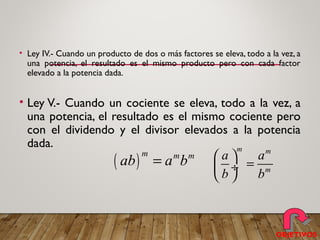 • Ley IV.- Cuando un producto de dos o más factores se eleva, todo a la vez, a
una potencia, el resultado es el mismo producto pero con cada factor
elevado a la potencia dada.
• Ley V.- Cuando un cociente se eleva, todo a la vez, a
una potencia, el resultado es el mismo cociente pero
con el dividendo y el divisor elevados a la potencia
dada.
( )
m m m
ab a b=
m m
m
a a
b b
 
= ÷
 
OBJETIVOS
 