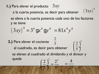 1.) Para elevar el producto 3xy
a la cuarta potencia, es decir para obtener ( )
4
3xy
se eleva a la cuarta potencia cada uno de los factores
y se tiene
( )
4 4 4 4
3 3xy x y= g g 4 4
81x y=
2.) Para elevar el cociente
2
5
al cuadrado, es decir para obtener
2
2
5
 
 ÷
 
se elevan al cuadrado el dividendo y el divisor y
queda 2 2
2
2 2
5 5
 
= ÷
 
4
25
=
 