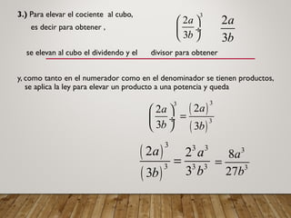 3.) Para elevar el cociente al cubo,
es decir para obtener ,
se elevan al cubo el dividendo y el divisor para obtener
y, como tanto en el numerador como en el denominador se tienen productos,
se aplica la ley para elevar un producto a una potencia y queda
2
3
a
b
3
2
3
a
b
 
 ÷
 
( )
( )
33
3
22
3 3
aa
b b
 
= ÷
 
( )
( )
3 3 3
3 3 3
2 2
33
a a
bb
=
3
3
8
27
a
b
=
 