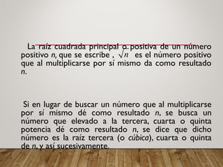 La raíz cuadrada principal o positiva de un número
positivo n, que se escribe , es el número positivo
que al multiplicarse por sí mismo da como resultado
n.
Si en lugar de buscar un número que al multiplicarse
por sí mismo dé como resultado n, se busca un
número que elevado a la tercera, cuarta o quinta
potencia dé como resultado n, se dice que dicho
número es la raíz tercera (o cúbica), cuarta o quinta
de n, y así sucesivamente.
n
 