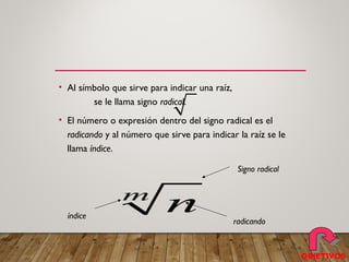 • Al símbolo que sirve para indicar una raíz,
se le llama signo radical.
• El número o expresión dentro del signo radical es el
radicando y al número que sirve para indicar la raíz se le
llama índice.
m
n
Signo radical
radicando
índice
OBJETIVOS
 