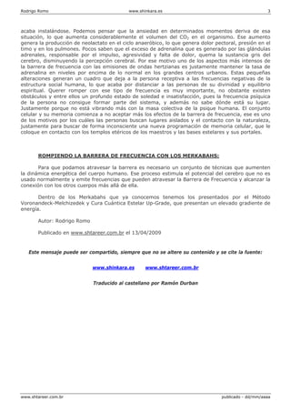 Rodrigo Romo www.shinkara.es 3
www.shtareer.com.br publicado - dd/mm/aaaa
acaba instalándose. Podemos pensar que la ansiedad en determinados momentos deriva de esa
situación, lo que aumenta considerablemente el volumen del CO2 en el organismo. Ese aumento
genera la producción de neolactato en el ciclo anaeróbico, lo que genera dolor pectoral, presión en el
timo y en los pulmones. Pocos saben que el exceso de adrenalina que es generado por las glándulas
adrenales, responsable por el impulso, agresividad y falta de dolor, quema la sustancia gris del
cerebro, disminuyendo la percepción cerebral. Por ese motivo uno de los aspectos más intensos de
la barrera de frecuencia con las emisiones de ondas hertzianas es justamente mantener la tasa de
adrenalina en niveles por encima de lo normal en los grandes centros urbanos. Estas pequeñas
alteraciones generan un cuadro que deja a la persona receptiva a las frecuencias negativas de la
estructura social humana, lo que acaba por distanciar a las personas de su divinidad y equilibrio
espiritual. Querer romper con ese tipo de frecuencia es muy importante, no obstante existen
obstáculos y entre ellos un profundo estado de soledad e insatisfacción, pues la frecuencia psíquica
de la persona no consigue formar parte del sistema, y además no sabe dónde está su lugar.
Justamente porque no está vibrando más con la masa colectiva de la psique humana. El conjunto
celular y su memoria comienza a no aceptar más los efectos de la barrera de frecuencia, ese es uno
de los motivos por los cuáles las personas buscan lugares aislados y el contacto con la naturaleza,
justamente para buscar de forma inconsciente una nueva programación de memoria celular, que le
coloque en contacto con los templos etéricos de los maestros y las bases estelares y sus portales.
ROMPIENDO LA BARRERA DE FRECUENCIA CON LOS MERKABAHS:
Para que podamos atravesar la barrera es necesario un conjunto de técnicas que aumenten
la dinámica energética del cuerpo humano. Ese proceso estimula el potencial del cerebro que no es
usado normalmente y emite frecuencias que pueden atravesar la Barrera de Frecuencia y alcanzar la
conexión con los otros cuerpos más allá de ella.
Dentro de los Merkabahs que ya conocemos tenemos los presentados por el Método
Voronandeck-Melchizedek y Cura Cuántica Estelar Up-Grade, que presentan un elevado gradiente de
energía.
Autor: Rodrigo Romo
Publicado en www.shtareer.com.br el 13/04/2009
Este mensaje puede ser compartido, siempre que no se altere su contenido y se cite la fuente:
www.shinkara.es www.shtareer.com.br
Traducido al castellano por Ramón Durban
 