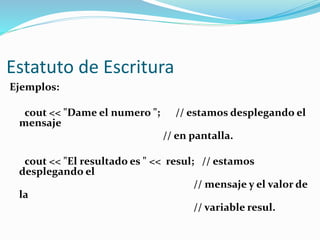 Estatuto de Escritura
Ejemplos:
cout << "Dame el numero "; // estamos desplegando el
mensaje
// en pantalla.
cout << "El resultado es " << resul; // estamos
desplegando el
// mensaje y el valor de
la
// variable resul.
 