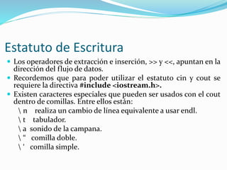 Estatuto de Escritura
 Los operadores de extracción e inserción, >> y <<, apuntan en la
dirección del flujo de datos.
 Recordemos que para poder utilizar el estatuto cin y cout se
requiere la directiva #include <iostream.h>.
 Existen caracteres especiales que pueden ser usados con el cout
dentro de comillas. Entre ellos están:
 n realiza un cambio de línea equivalente a usar endl.
 t tabulador.
 a sonido de la campana.
 “ comilla doble.
 ‘ comilla simple.
 