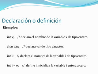 Declaración o definición
Ejemplos:
int x; // declara el nombre de la variable x de tipo entero.
char var; // declara var de tipo carácter.
int i; // declara el nombre de la variable i de tipo entero.
int i = 0; // define i inicializa la variable i entera a cero.
 